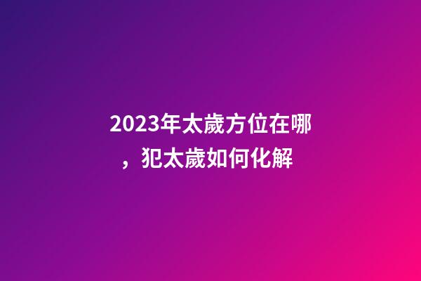 2023年太歲方位在哪，犯太歲如何化解